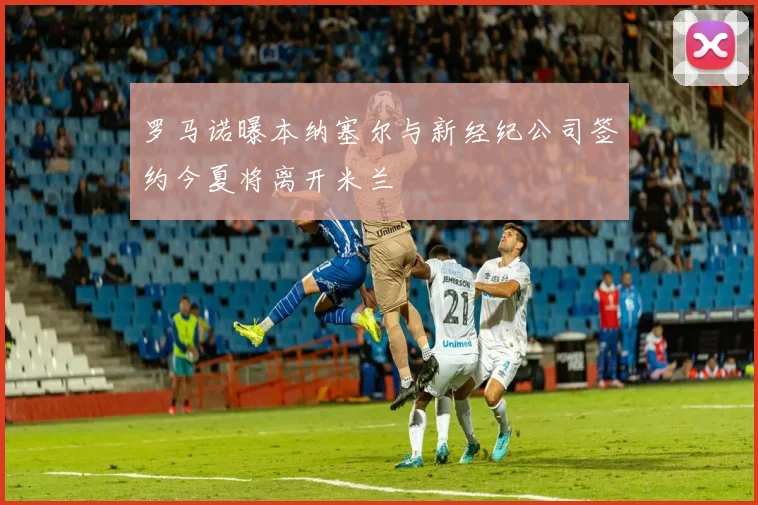 罗马诺曝本纳塞尔与新经纪公司签约今夏将离开米兰