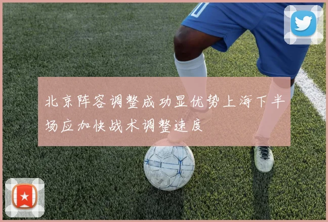 北京阵容调整成功显优势上海下半场应加快战术调整速度