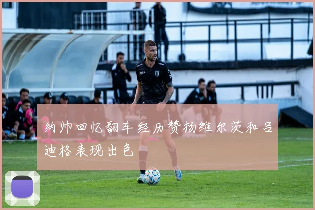 纳帅回忆翻车经历赞扬维尔茨和吕迪格表现出色