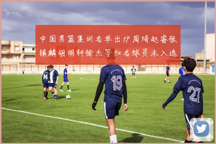 中国男篮集训名单出炉周琦赵睿张镇麟胡明轩徐杰等知名球员未入选