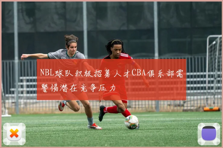 NBL球队积极招募人才CBA俱乐部需警惕潜在竞争压力