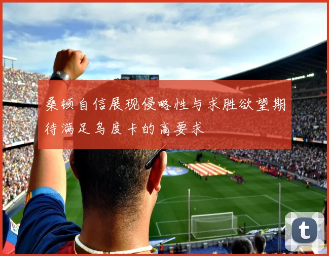 桑顿自信展现侵略性与求胜欲望期待满足乌度卡的高要求
