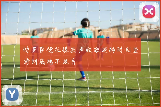 特罗萨德社媒发声致敬逆转时刻坚持到底绝不放弃