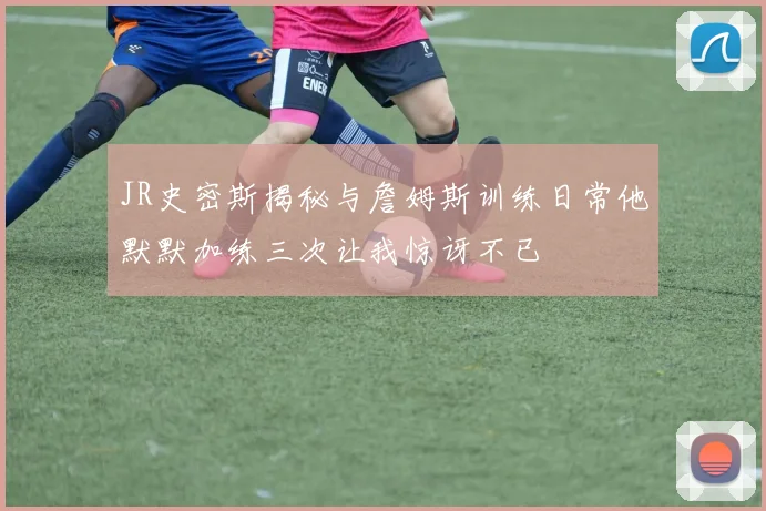 JR史密斯揭秘与詹姆斯训练日常他默默加练三次让我惊讶不已