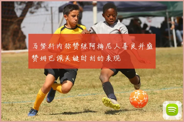 马努科内称赞琼阿梅尼人善良并盛赞姆巴佩关键时刻的表现