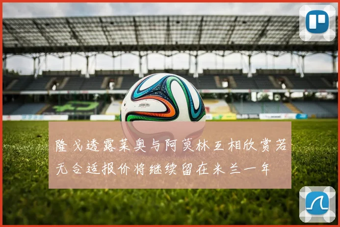 隆戈透露莱奥与阿莫林互相欣赏若无合适报价将继续留在米兰一年