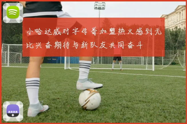 小哈达威对字母哥加盟热火感到无比兴奋期待与新队友共同奋斗