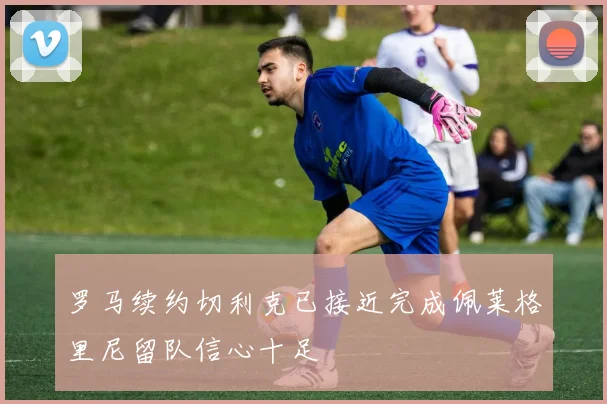 罗马续约切利克已接近完成佩莱格里尼留队信心十足