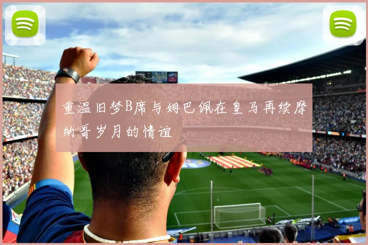 重温旧梦B席与姆巴佩在皇马再续摩纳哥岁月的情谊