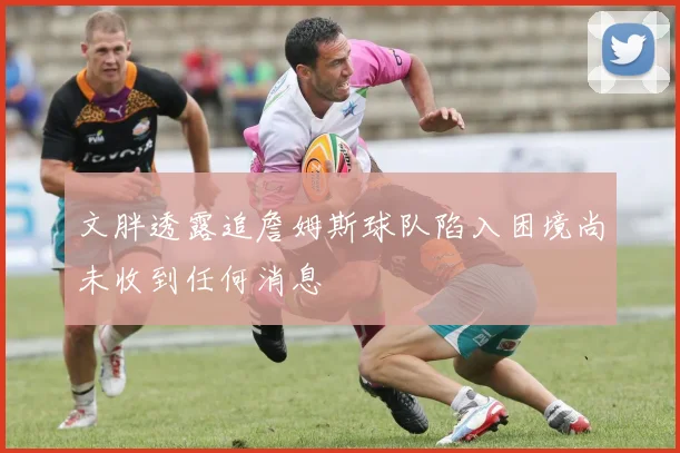 文胖透露追詹姆斯球队陷入困境尚未收到任何消息